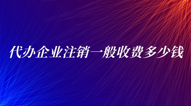 代办企业注销一般收费(代办公司注销一般需要多少费用)