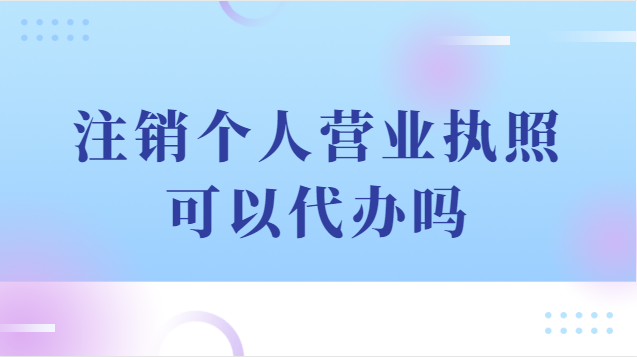 注销个人营业执照可以代办吗(注销个体户营业执照代办流程)