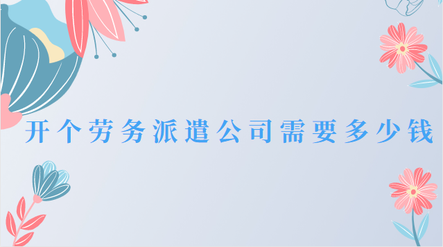 开一个劳务派遣公司需要什么资质(开一家劳务派遣公司要多少钱)