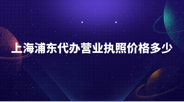 浦东新区代办营业执照需要多少钱(浦东新区代办营业执照收费标准)