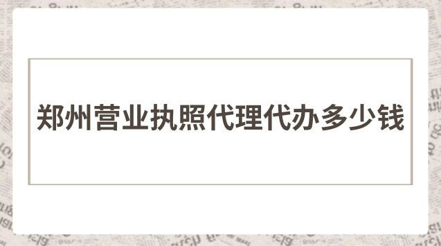 郑州现在代办营业执照多少钱(郑州营业执照代办哪家靠谱)