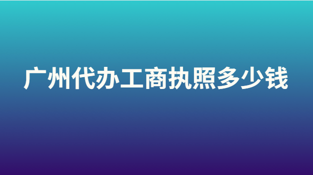 广州代办营业执照大概要多少钱(代办注册广州工商执照多少钱)