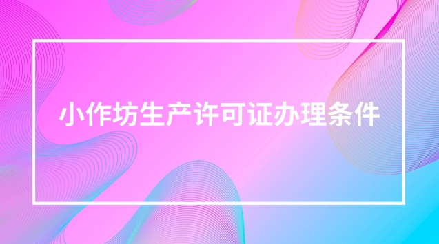 湖北省小作坊生产许可证办理条件(小作坊生产许可证怎么办理)