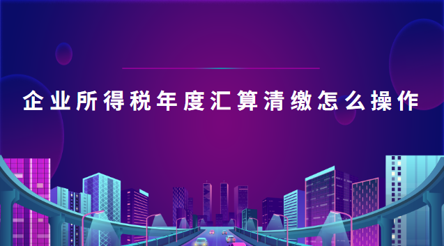 企业所得税年度汇算清缴怎么操作(企业所得税年度汇算清缴操作流程)