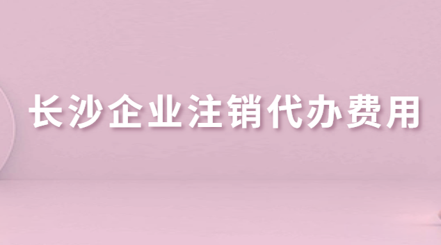 长沙企业注销代办费用(长沙公司注销代办哪家好)