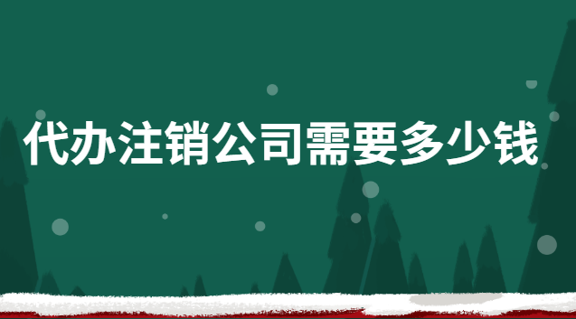 代办公司注销需要多少钱(快速注销公司代办报价)