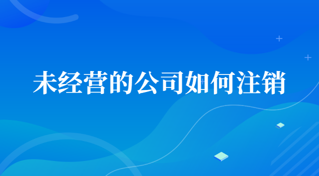 未经营的公司如何注销账号(一直没经营的公司怎么注销)