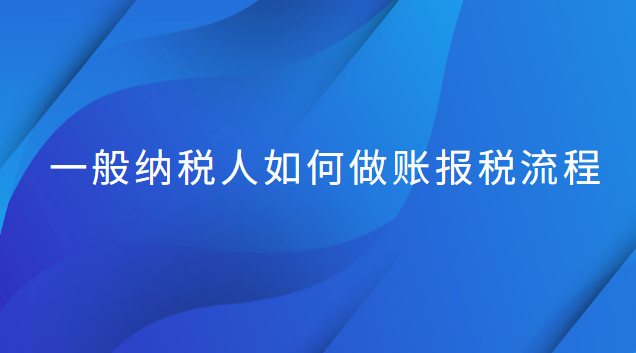 一般纳税人做账和报税流程(一般纳税人做账报税流程新手必看)