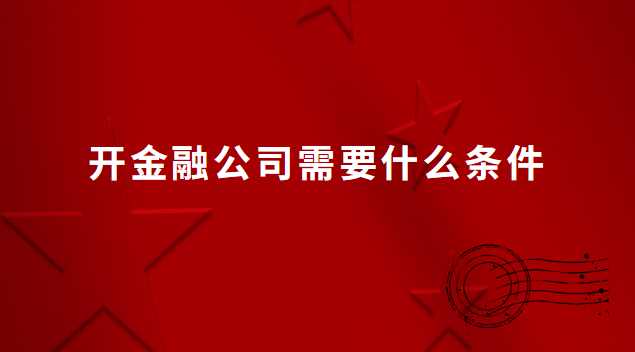 想开家金融公司需要什么条件(开金融公司都需要什么证件)