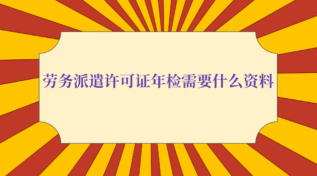 劳务派遣许可证年检需要什么资料(劳务派遣公司年检需要什么资料)