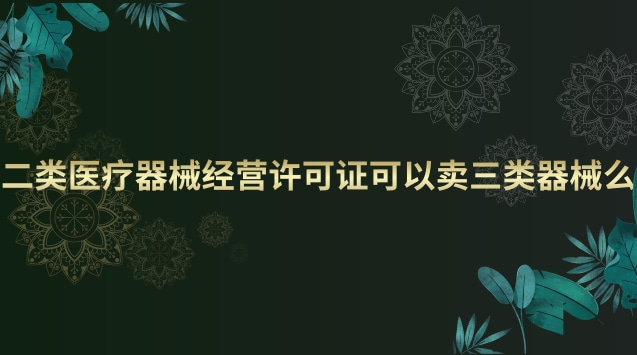 二类医疗器械经营许可证可以卖三类器械么 二类医疗器械经营许可证和备案有什么区别