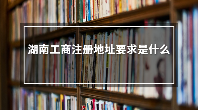 湖南工商注册地址要求是什么 湖南工商位置